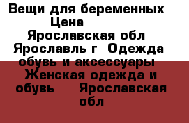 Вещи для беременных › Цена ­ 1 500 - Ярославская обл., Ярославль г. Одежда, обувь и аксессуары » Женская одежда и обувь   . Ярославская обл.